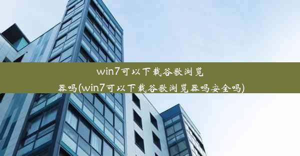 win7可以下载谷歌浏览器吗(win7可以下载谷歌浏览器吗安全吗)