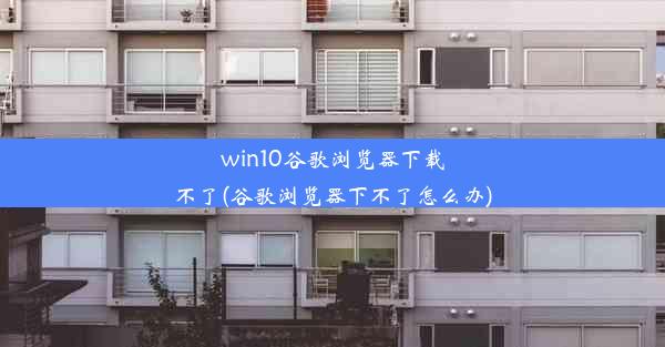 win10谷歌浏览器下载不了(谷歌浏览器下不了怎么办)