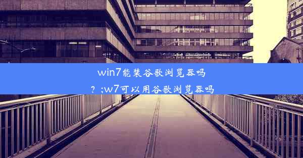 win7能装谷歌浏览器吗？;w7可以用谷歌浏览器吗