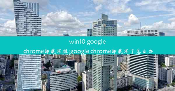 win10 google chrome卸载不掉;google chrome卸载不了怎么办