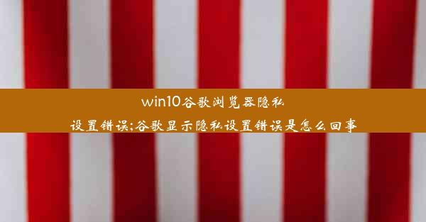 win10谷歌浏览器隐私设置错误;谷歌显示隐私设置错误是怎么回事