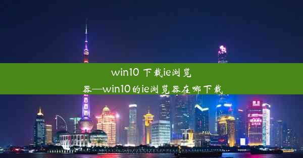 win10 下载ie浏览器—win10的ie浏览器在哪下载