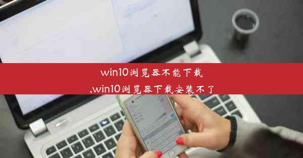 win10浏览器不能下载,win10浏览器下载安装不了