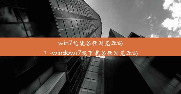 win7能装谷歌浏览器吗？-windows7能下载谷歌浏览器吗