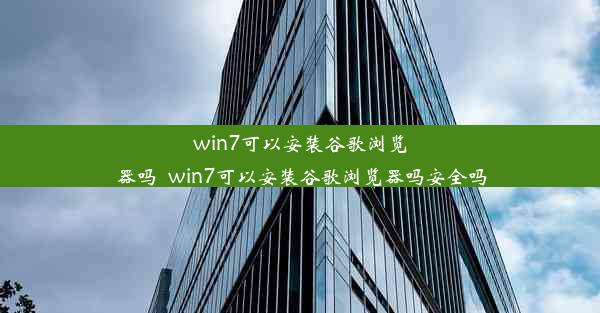 win7可以安装谷歌浏览器吗_win7可以安装谷歌浏览器吗安全吗