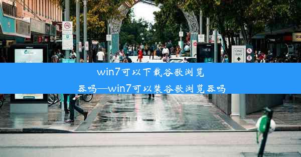 win7可以下载谷歌浏览器吗—win7可以装谷歌浏览器吗