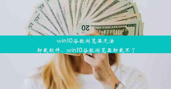 win10谷歌浏览器无法卸载软件、win10谷歌浏览器卸载不了