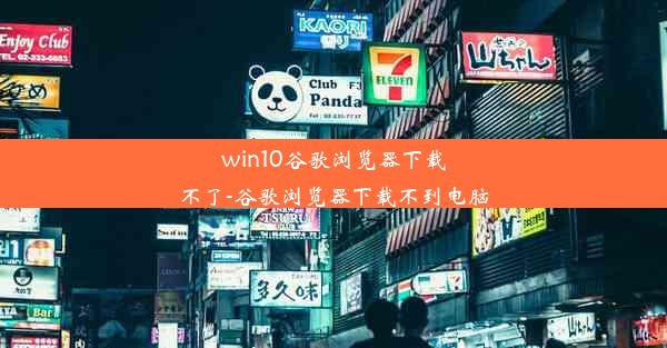 win10谷歌浏览器下载不了-谷歌浏览器下载不到电脑