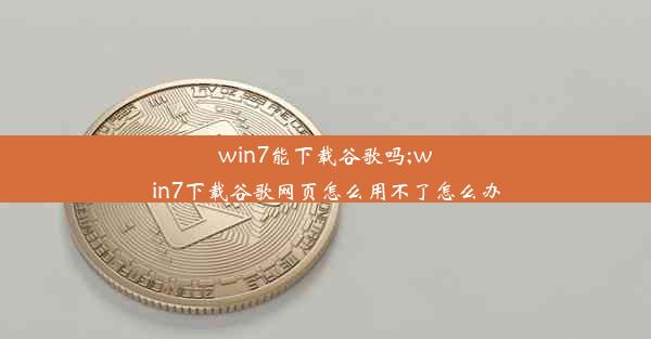 win7能下载谷歌吗;win7下载谷歌网页怎么用不了怎么办