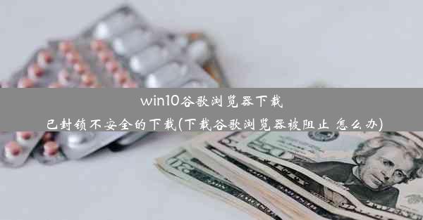 win10谷歌浏览器下载已封锁不安全的下载(下载谷歌浏览器被阻止 怎么办)