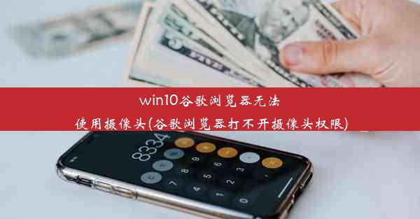 win10谷歌浏览器无法使用摄像头(谷歌浏览器打不开摄像头权限)