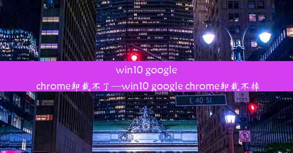 win10 google chrome卸载不了—win10 google chrome卸载不掉