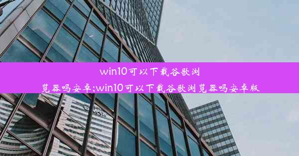 win10可以下载谷歌浏览器吗安卓;win10可以下载谷歌浏览器吗安卓版