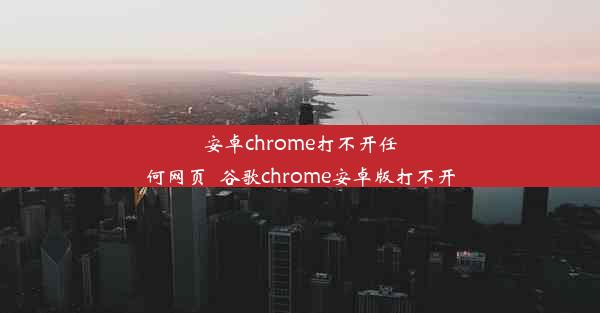 安卓chrome打不开任何网页_谷歌chrome安卓版打不开