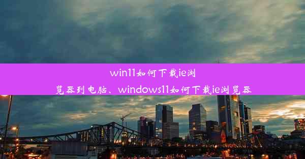 win11如何下载ie浏览器到电脑、windows11如何下载ie浏览器