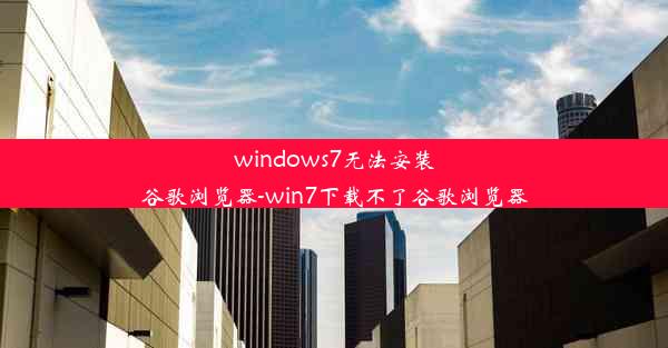 windows7无法安装谷歌浏览器-win7下载不了谷歌浏览器