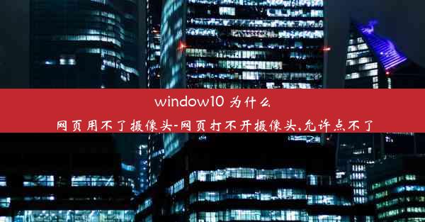 window10 为什么网页用不了摄像头-网页打不开摄像头,允许点不了