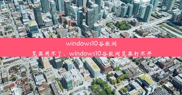 windows10谷歌浏览器用不了、windows10谷歌浏览器打不开