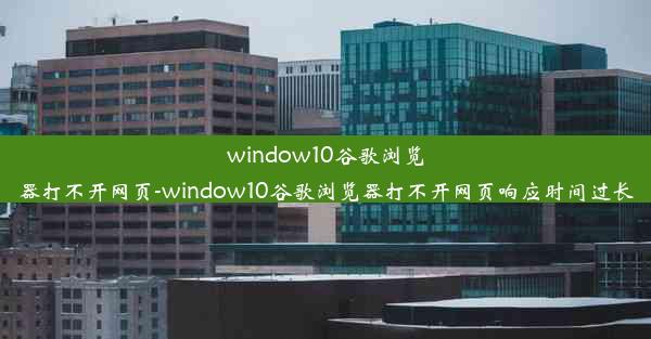 window10谷歌浏览器打不开网页-window10谷歌浏览器打不开网页响应时间过长