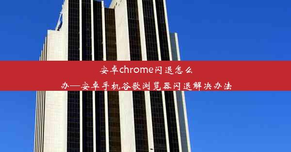 安卓chrome闪退怎么办—安卓手机谷歌浏览器闪退解决办法