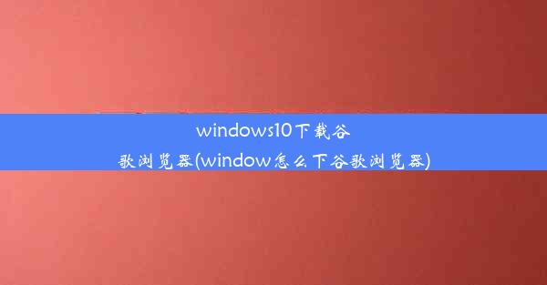 windows10下载谷歌浏览器(window怎么下谷歌浏览器)