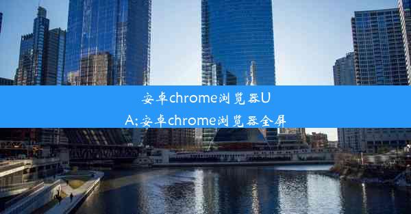 安卓chrome浏览器UA;安卓chrome浏览器全屏