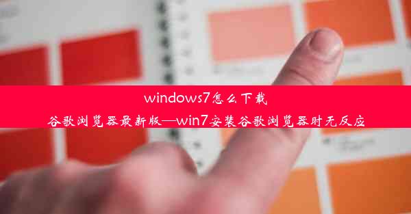 windows7怎么下载谷歌浏览器最新版—win7安装谷歌浏览器时无反应