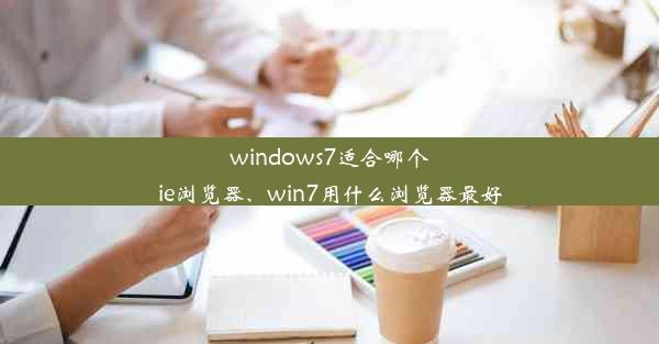 windows7适合哪个ie浏览器、win7用什么浏览器最好