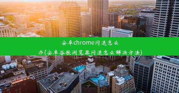 安卓chrome闪退怎么办(安卓谷歌浏览器闪退怎么解决方法)