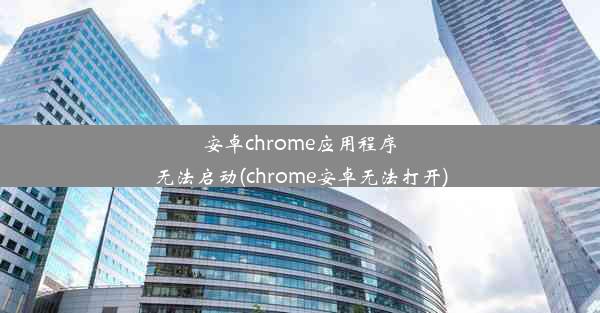 安卓chrome应用程序无法启动(chrome安卓无法打开)