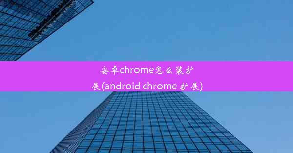 安卓chrome怎么装扩展(android chrome 扩展)