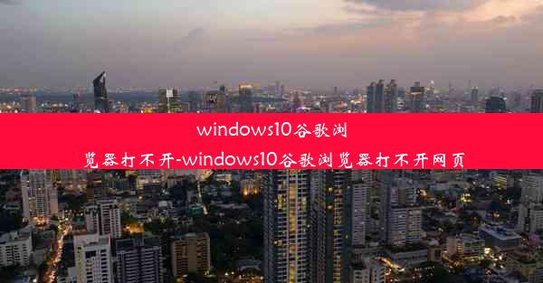 windows10谷歌浏览器打不开-windows10谷歌浏览器打不开网页