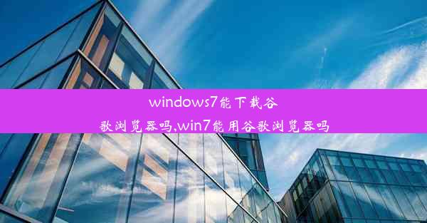 windows7能下载谷歌浏览器吗,win7能用谷歌浏览器吗