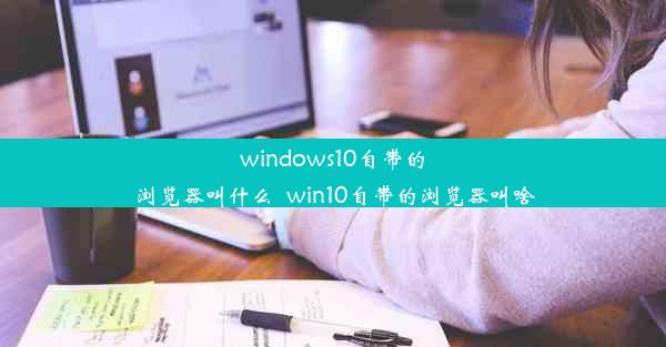 windows10自带的浏览器叫什么_win10自带的浏览器叫啥