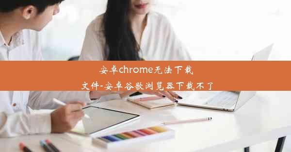 安卓chrome无法下载文件-安卓谷歌浏览器下载不了