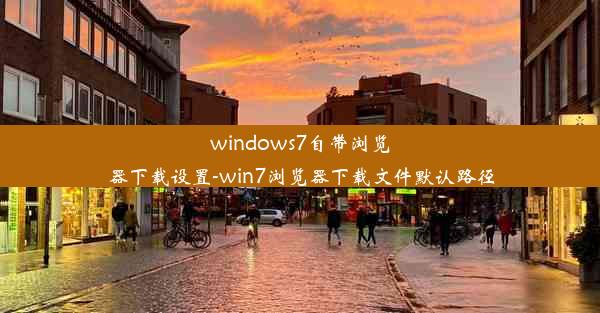 windows7自带浏览器下载设置-win7浏览器下载文件默认路径