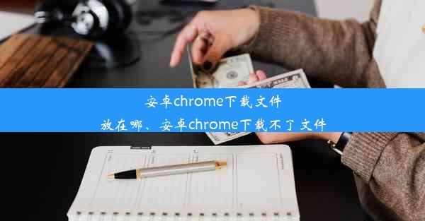 安卓chrome下载文件放在哪、安卓chrome下载不了文件