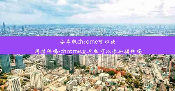 安卓版chrome可以使用插件吗-chrome安卓版可以添加插件吗