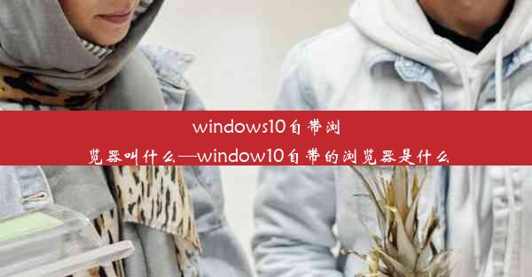 windows10自带浏览器叫什么—window10自带的浏览器是什么