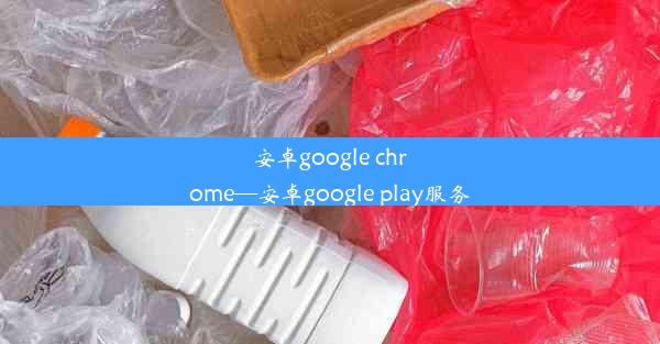 安卓google chrome—安卓google play服务