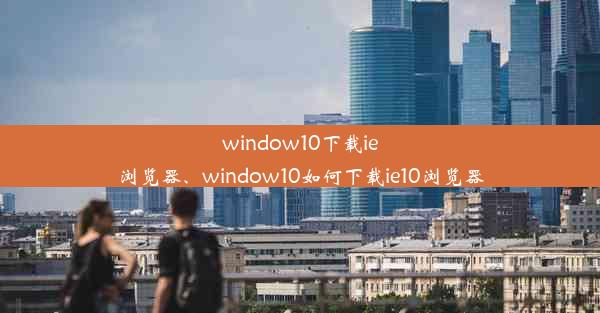 window10下载ie浏览器、window10如何下载ie10浏览器