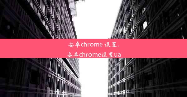 安卓chrome 设置、安卓chrome设置ua