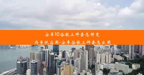 安卓10谷歌三件套怎样变为系统应用-安卓谷歌三件套怎么用