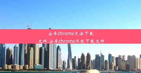 安卓chrome无法下载文件,安卓chrome不能下载文件