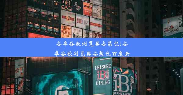 安卓谷歌浏览器安装包;安卓谷歌浏览器安装包百度云