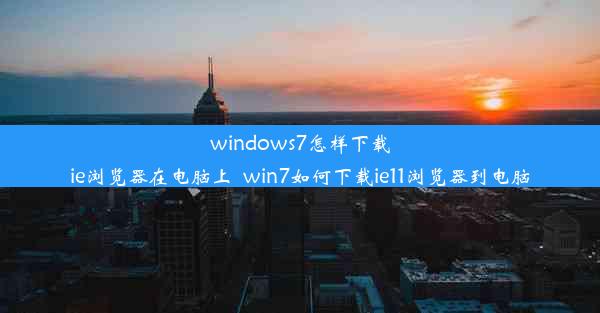 windows7怎样下载ie浏览器在电脑上_win7如何下载ie11浏览器到电脑