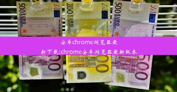 安卓chrome浏览器最新下载;chrome安卓浏览器最新版本