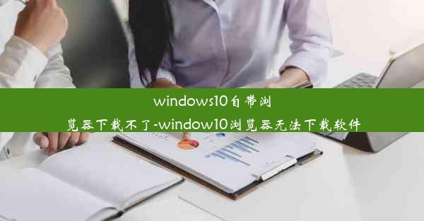 windows10自带浏览器下载不了-window10浏览器无法下载软件