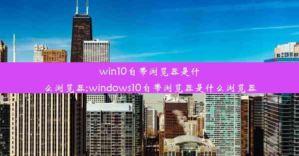 win10自带浏览器是什么浏览器;windows10自带浏览器是什么浏览器