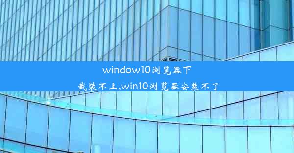 window10浏览器下载装不上,win10浏览器安装不了